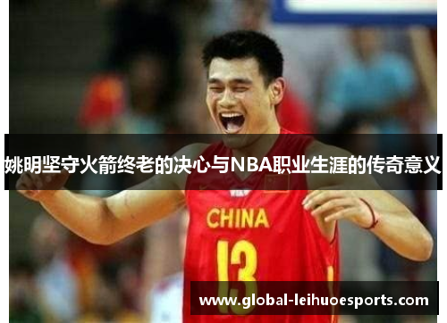 姚明坚守火箭终老的决心与NBA职业生涯的传奇意义